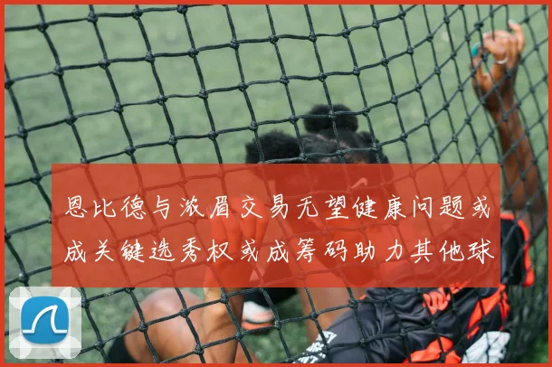 恩比德与浓眉交易无望健康问题或成关键选秀权或成筹码助力其他球队接手