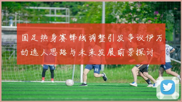 国足热身赛锋线调整引发争议伊万的选人思路与未来发展前景探讨