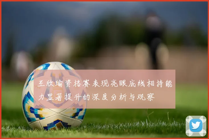 王欣瑜资格赛表现亮眼底线相持能力显著提升的深度分析与观察