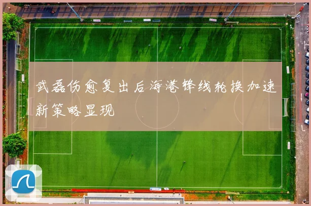 武磊伤愈复出后海港锋线轮换加速新策略显现
