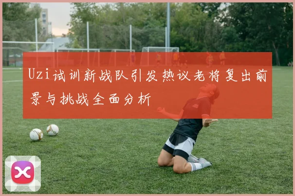 Uzi试训新战队引发热议老将复出前景与挑战全面分析
