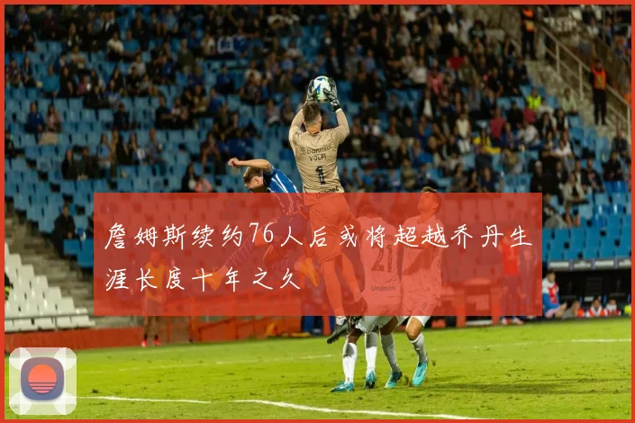 詹姆斯续约76人后或将超越乔丹生涯长度十年之久