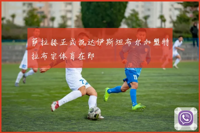 萨拉赫正式抵达伊斯坦布尔加盟特拉布宗体育在即