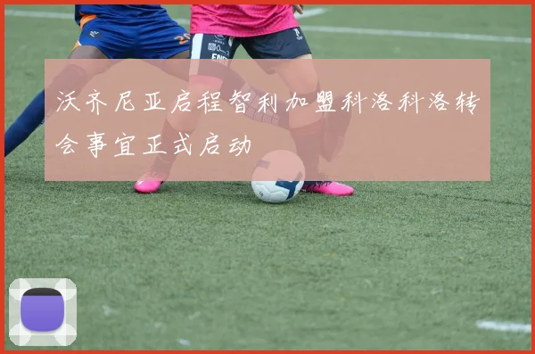 沃齐尼亚启程智利加盟科洛科洛转会事宜正式启动