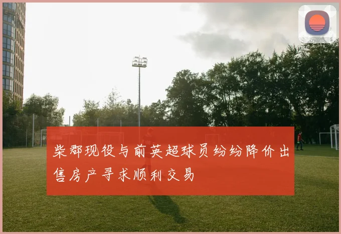柴郡现役与前英超球员纷纷降价出售房产寻求顺利交易