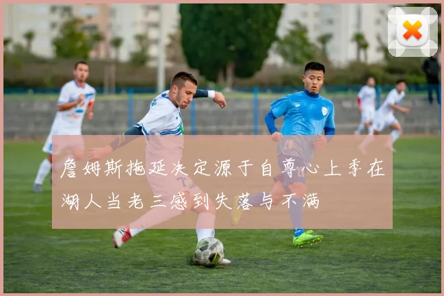 詹姆斯拖延决定源于自尊心上季在湖人当老三感到失落与不满