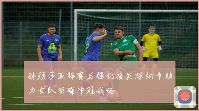孙颖莎亚锦赛后强化接发球细节助力女队明确冲冠战略